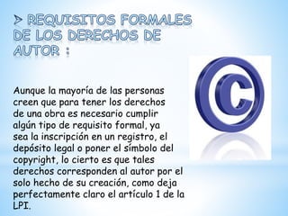 Aunque la mayoría de las personas
creen que para tener los derechos
de una obra es necesario cumplir
algún tipo de requisito formal, ya
sea la inscripción en un registro, el
depósito legal o poner el símbolo del
copyright, lo cierto es que tales
derechos corresponden al autor por el
solo hecho de su creación, como deja
perfectamente claro el artículo 1 de la
LPI.
 