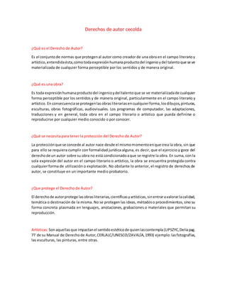 Derechos de autor cecolda
¿Qué es el Derecho de Autor?
Es el conjuntode normas que protegenal autor como creador de una obra en el campo literarioy
artístico,entendidaésta,comotodaexpresiónhumanaproductodel ingenioydel talentoque se ve
materializada de cualquier forma perceptible por los sentidos y de manera original.
¿Qué es una obra?
Es toda expresiónhumanaproductodel ingenioydel talentoque se ve materializadade cualquier
forma perceptible por los sentidos y de manera original, particularmente en el campo literario y
artístico. En consecuenciase protegenlasobrasliterariasencualquierforma,losdibujos,pinturas,
esculturas, obras fotográficas, audiovisuales. Los programas de computador, las adaptaciones,
traducciones y en general, toda obra en el campo literario o artístico que pueda definirse o
reproducirse por cualquier medio conocido o por conocer.
¿Qué se necesita para tener la protección del Derecho de Autor?
La protecciónque se concede al autor nace desde el mismomomentoenque crea la obra, sin que
para ello se requiera cumplir con formalidad jurídica alguna, es decir, que el ejercicio y goce del
derechode un autor sobre su obra no está condicionadoaque se registre la obra. En suma, con la
sola expresión del autor en el campo literario o artístico, la obra se encuentra protegida contra
cualquier forma de utilización o explotación. No obstante lo anterior, el registro de derechos de
autor, se constituye en un importante medio probatorio.
¿Que protege el Derecho de Autor?
El derechode autorprotege lasobrasliterarias,científicasyartísticas,sinentraravalorarlacalidad,
temática o destinación de la misma. No se protegen las ideas, métodoso procedimientos,sino su
forma concreta plasmada en lenguajes, anotaciones, grabaciones o materiales que permitan su
reproducción.
Artísticas:Sonaquellasque impactanel sentidoestéticode quienlascontempla(LIPSZYC,Deliapag.
77 de su Manual de Derechode Autor,CERLALC/UNESCO/ZAVALÍA,1993) ejemplo:lasfotografías,
las esculturas, las pinturas, entre otras.
 