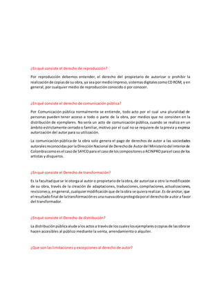 ¿En qué consiste el derecho de reproducción?
Por reproducción debemos entender, el derecho del propietario de autorizar o prohibir la
realizaciónde copiasde su obra, ya sea por medioimpreso,sistemasdigitalescomoCD ROM, y en
general, por cualquier medio de reproducción conocido o por conocer.
¿En qué consiste el derecho de comunicación pública?
Por Comunicación pública normalmente se entiende, todo acto por el cual una pluralidad de
personas pueden tener acceso a todo o parte de la obra, por medios que no consisten en la
distribución de ejemplares. No sería un acto de comunicación pública, cuando se realiza en un
ámbito estrictamente cerrado o familiar, motivo por el cual no se requiere de la previa y expresa
autorización del autor para su utilización.
La comunicación pública de la obra solo genera el pago de derechos de autor a las sociedades
autoralesreconocidasporla DirecciónNacional de Derechode Autordel Ministeriodel Interiorde
Colombiacomoesel casode SAYCOpara el casode loscompositoresoACINPROparael casode los
artistas y disqueros.
¿En qué consiste el Derecho de transformación?
Es la facultadque se le otorga al autor o propietariode laobra, de autorizara otro la modificación
de su obra, través de la creación de adaptaciones, traducciones,compilaciones,actualizaciones,
revisionesy,engeneral,cualquiermodificaciónque de laobra se quierarealizar.Es de anotar, que
el resultadofinal de latransformaciónesunanuevaobraprotegidaporel derechode autora favor
del transformador.
¿En qué consiste el Derecho de distribución?
La distribuciónpúblicaalude alosactosa travésde loscualeslosejemplaresocopiasde lasobrase
hacen accesibles al público mediante la venta, arrendamiento o alquiler.
¿Que son las limitaciones y excepciones al derecho de autor?
 