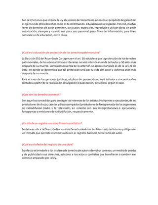 Son restriccionesque impone laleyal ejerciciodel derechode autorcon el propósitode garantizar
el ejerciciode otrosderechoscomo el de información,educaciónoinvestigación.Porello,muchas
leyes de derechos de autor permiten, para casos especiales, reproducir o utilizar obras sin pedir
autorización, siempre y cuando sea para uso personal, para fines de información, para fines
culturales o de educación, entre otros.
¿Cuál es la duración de protección de los derechos patrimoniales?
La Decisión 351 del Acuerdode Cartagenaenel art. 18 establece que laprotecciónde losderechos
patrimoniales, de las obras artísticas o literarias no será inferior a la vida del autor y 50 años más
después de su muerte. Como consecuencia de lo anterior, se aplica el artículo 21 de la Ley 23 de
1982 en donde se determina que tal protección será por la vida del autor y ochenta años más
después de su muerte.
Para el caso de las personas jurídicas, el plazo de protección no será inferior a cincuenta años
contados a partir de la realización, divulgación o publicación, de la obra, según el caso.
¿Que son los derechos conexos?
Sonaquellosconcedidosparaprotegerlosinteresesde losartistasintérpretesoejecutantes,de los
productoresde discos,casetesydiscoscompactos(productoresde fonogramas) yde losorganismos
de radiodifusión (radio y la televisión), en relación con sus interpretaciones o ejecuciones,
fonogramas y emisiones de radiodifusión, respectivamente.
¿En dónde se registra una obra literaria o artística?
Se debe acudira la DirecciónNacional de Derechode Autor del Ministeriodel interiorydiligenciar
un formato que permite inscribir la obra en el registro Nacional de Derecho de autor.
¿Cuál es el efecto del registro de una obra?
Su efectoesbrindarle a lostitularesde derechode autor y derechosconexos,unmediode prueba
y de publicidad a sus derechos, así como a los actos y contratos que transfieran o cambien ese
dominio amparado por la ley.
 