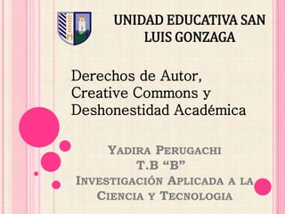 UNIDAD EDUCATIVA SAN 
LUIS GONZAGA 
Derechos de Autor, 
Creative Commons y 
Deshonestidad Académica 
YADIRA PERUGACHI 
T.B “B” 
INVESTIGACIÓN APLICADA A LA 
CIENCIA Y TECNOLOGIA 
 