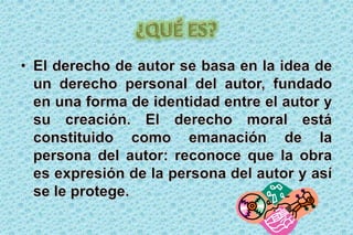 ¿QUÉ ES?El derecho de autor se basa en la idea de un derecho personal del autor, fundado en una forma de identidad entre el autor y su creación. El derecho moral está constituido como emanación de la persona del autor: reconoce que la obra es expresión de la persona del autor y así se le protege.