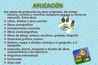 APLICACIÓNSon objeto de protección las obras originales, del campo literario,artístico y científico cualquiera que sea su forma de expresión. Entre otras:Libros, folletos y otros escritosObras coreográficasComposiciones musicales Obras cinematográficasObras de dibujo, pintura, escultura, grabado, litografíaHistorietas gráficas, comics.Gráficos, mapas y diseños relativos a la geografía, a la topografía proyectos, planos, maquetas y diseños de obras arquitectónicas y de ingeniería. Programas informáticos Entrevistas Sitios web