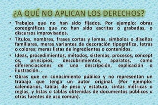 ¿A QUÉ NO APLICAN LOS DERECHOS?Trabajos que no han sido fijados. Por ejemplo: obras coreográficas que no han sido escritas o grabadas, o discursos improvisados.Títulos, nombres, frases cortas y lemas, símbolos o diseños familiares, meras variantes de decoración tipográfica, letras o colores; meras listas de ingredientes o contenidos. Ideas, procedimientos, métodos, sistemas, procesos, conceptos, principios, descubrimientos, aparatos, como diferenciaciones de una descripción, explicación o ilustración. .Obras que en conocimiento público y no representan un trabajo que tenga un autor original. (Por ejemplo: calendarios, tablas de peso y estatura, cintas métricas o reglas, y listas o tablas obtenidas de documentos públicos u otras fuentes de uso común). 