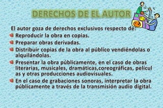DERECHOS DE EL AUTOREl autor goza de derechos exclusivos respecto de:Reproducir la obra en copias. Preparar obras derivadas. Distribuir copias de la obra al público vendiéndolas o alquilándolas.Presentar la obra públicamente, en el caso de obras literarias, musicales, dramáticas,coreográficas, películas y otras producciones audiovisuales. En el caso de grabaciones sonoras, interpretar la obra públicamente a través de la transmisión audio digital. 
