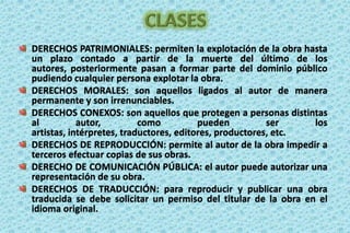 CLASESDERECHOS PATRIMONIALES: permiten la explotación de la obra hasta un plazo contado a partir de la muerte del último de los autores, posteriormente pasan a formar parte del dominio público pudiendo cualquier persona explotar la obra. DERECHOS MORALES: son aquellos ligados al autor de manera permanente y son irrenunciables.DERECHOS CONEXOS: son aquellos que protegen a personas distintas al autor, como pueden ser los artistas, intérpretes, traductores, editores, productores, etc. DERECHOS DE REPRODUCCIÓN: permite al autor de la obra impedir a terceros efectuar copias de sus obras. DERECHO DE COMUNICACIÓN PÚBLICA: el autor puede autorizar una representación de su obra.DERECHOS DE TRADUCCIÓN: para reproducir y publicar una obra traducida se debe solicitar un permiso del titular de la obra en el idioma original. 