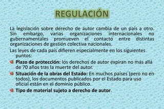 REGULACIÓNLa legislación sobre derecho de autor cambia de un país a otro. Sin embargo, varias organizaciones internacionales no gubernamentales promueven el contacto entre distintas organizaciones de gestión colectiva nacionales.Las leyes de cada país difieren especialmente en los siguientes puntos:Plazo de protección: los derechos de autor expiran no más allá de 70 años tras la muerte del autor. Situación de la obras del Estado: En muchos países (pero no en todos), los documentos publicados por el Estado para uso oficial están en el dominio público. Tipo de material sujeto a derecho de autor. 