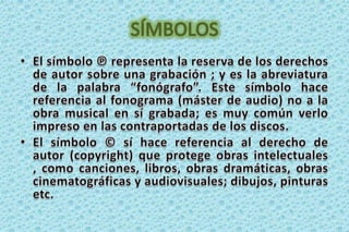 SÍMBOLOSEl símbolo ℗ representa la reserva de los derechos de autor sobre una grabación ; y es la abreviatura de la palabra “fonógrafo”. Este símbolo hace referencia al fonograma (máster de audio) no a la obra musical en sí grabada; es muy común verlo impreso en las contraportadas de los discos. El símbolo © sí hace referencia al derecho de autor (copyright) que protege obras intelectuales , como canciones, libros, obras dramáticas, obras cinematográficas y audiovisuales; dibujos, pinturas etc.