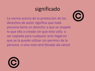 significado
La norma acerca de la protección de los
derechos de autor significa que toda
persona tiene un derecho a que se respete
lo que ella a creado sin que esta valla a
ser copiada para cualquier acto ilegal en
que se la puede utilizar sin permiso de la
persona o sino esta será llevada ala cárcel
 