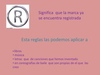 Significa que la marca ya
                   se encuentra registrada



       Esta reglas las podemos aplicar a

• libros
• música
• letras que de canciones que hemos inventado
• en coreografías de baile que son propias de el que las
creo
 