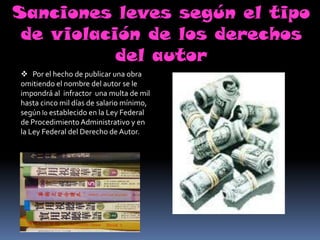 Sanciones leves según el tipo
 de violación de los derechos
           del autor
 Por el hecho de publicar una obra
omitiendo el nombre del autor se le
impondrá al infractor una multa de mil
hasta cinco mil días de salario mínimo,
según lo establecido en la Ley Federal
de Procedimiento Administrativo y en
la Ley Federal del Derecho de Autor.
 