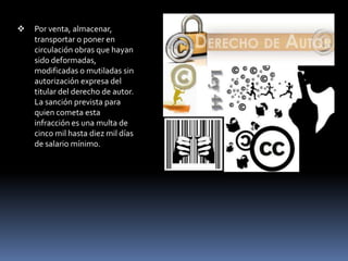    Por venta, almacenar,
    transportar o poner en
    circulación obras que hayan
    sido deformadas,
    modificadas o mutiladas sin
    autorización expresa del
    titular del derecho de autor.
    La sanción prevista para
    quien cometa esta
    infracción es una multa de
    cinco mil hasta diez mil días
    de salario mínimo.
 