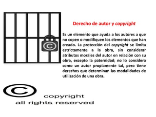 Derecho de autor y copyright

Es un elemento que ayuda a los autores a que
no copen o modifiquen los elementos que han
creado. La protección del copyright se limita
estrictamente a la obra, sin considerar
atributos morales del autor en relación con su
obra, excepto la paternidad; no lo considera
como un autor propiamente tal, pero tiene
derechos que determinan las modalidades de
utilización de una obra.
 