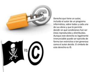 Derecho que tiene un autor,
incluido el autor de un programa
informático, sobre todas y cada una
de sus obras y que le permite
decidir en qué condiciones han ser
éstas reproducidas y distribuidas.
Aunque este derecho es legalmente
irrenunciable puede ser ejercido de
forma tan restrictiva o tan generosa
como el autor decida. El símbolo de
este derecho es ©.
 