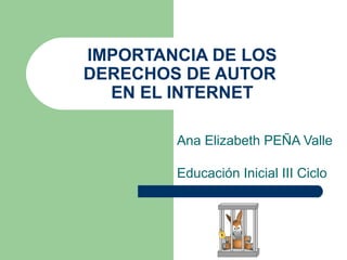 IMPORTANCIA DE LOS
DERECHOS DE AUTOR
  EN EL INTERNET

        Ana Elizabeth PEÑA Valle

        Educación Inicial III Ciclo
 