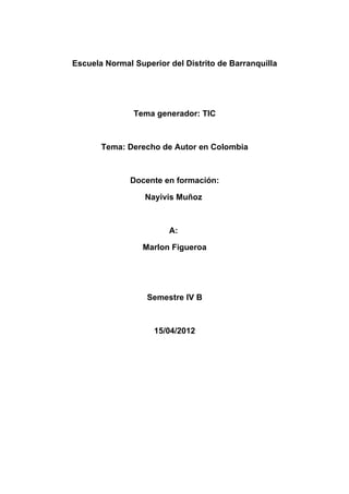 Escuela Normal Superior del Distrito de Barranquilla




               Tema generador: TIC



       Tema: Derecho de Autor en Colombia



              Docente en formación:

                  Nayivis Muñoz



                        A:

                 Marlon Figueroa




                  Semestre IV B



                    15/04/2012
 