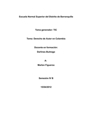 Escuela Normal Superior del Distrito de Barranquilla




               Tema generador: TIC



       Tema: Derecho de Autor en Colombia



              Docente en formación:

                 Darlines Buitrago



                        A:

                 Marlon Figueroa




                  Semestre IV B



                    15/04/2012
 