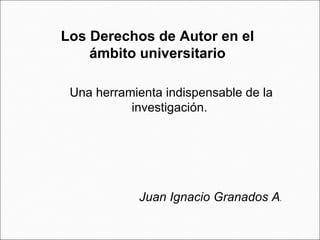 Los Derechos de Autor en el ámbito universitario Una herramienta indispensable de la investigación.  Juan Ignacio Granados A .  