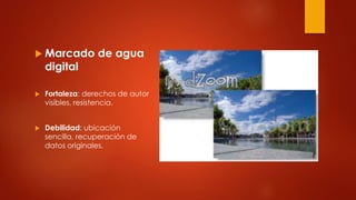  Marcado de agua
digital
 Fortaleza: derechos de autor
visibles, resistencia.
 Debilidad: ubicación
sencilla, recuperación de
datos originales.
 