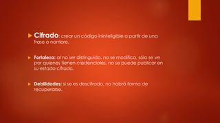  Cifrado: crear un código ininteligible a partir de una
frase o nombre.
 Fortaleza: al no ser distinguido, no se modifica, sólo se ve
por quienes tienen credenciales, no se puede publicar en
su estado cifrado.
 Debilidades: si se es descifrado, no habrá forma de
recuperarse.
 