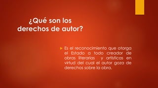 ¿Qué son los
derechos de autor?
 Es el reconocimiento que otorga
el Estado a todo creador de
obras literarias y artísticas en
virtud del cual el autor goza de
derechos sobre la obra.
 
