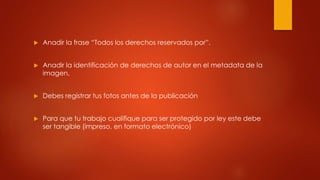  Anadir la frase “Todos los derechos reservados por”.
 Anadir la identificación de derechos de autor en el metadata de la
imagen.
 Debes registrar tus fotos antes de la publicación
 Para que tu trabajo cualifique para ser protegido por ley este debe
ser tangible (impreso, en formato electrónico)
 