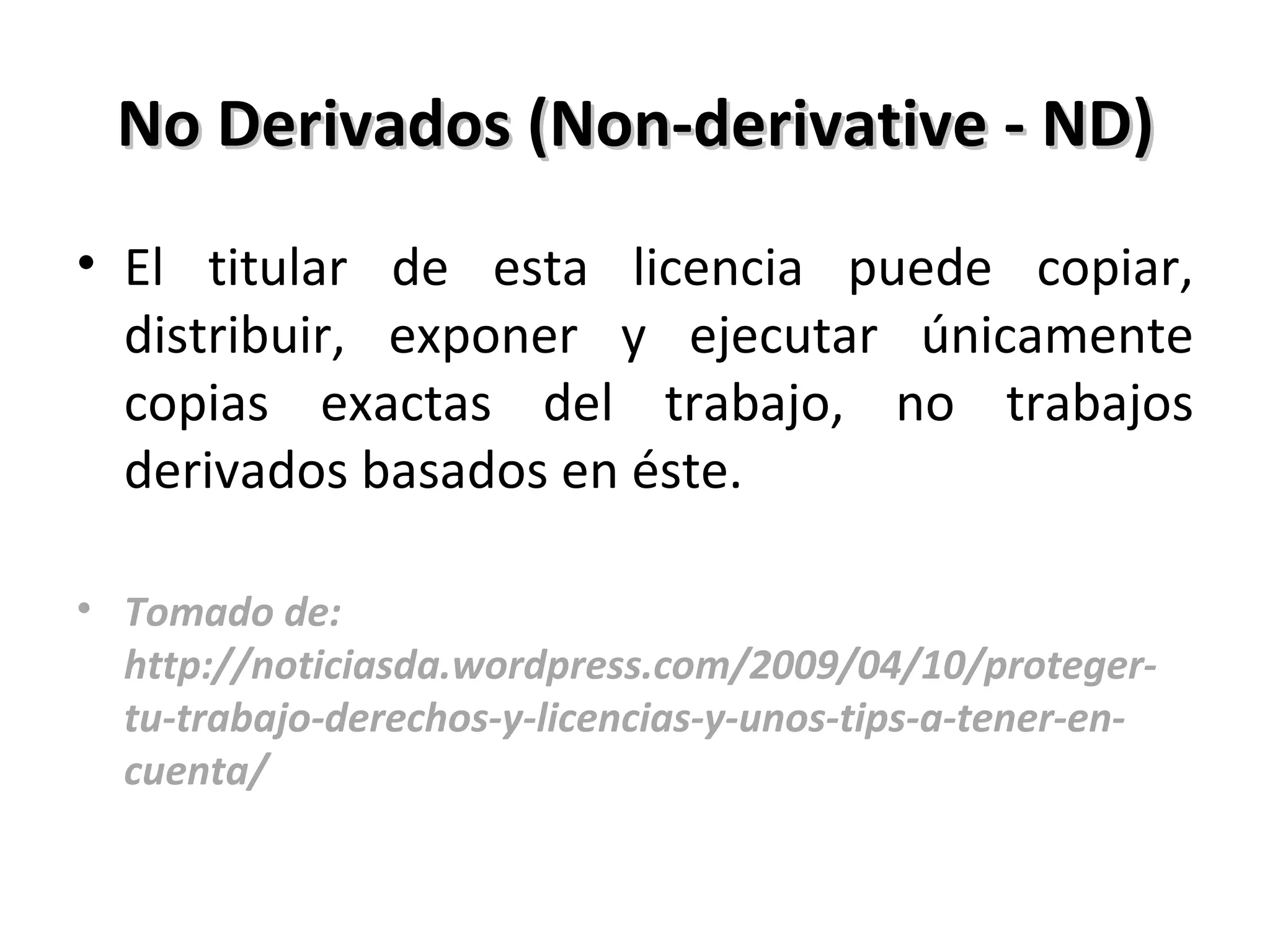 No Derivados (Non-derivative - ND) El titular de esta licencia puede copiar, distribuir, exponer y ejecutar únicamente copias exactas del trabajo, no trabajos derivados basados en éste. Tomado de: http://noticiasda.wordpress.com/2009/04/10/proteger-tu-trabajo-derechos-y-licencias-y-unos-tips-a-tener-en-cuenta/ 