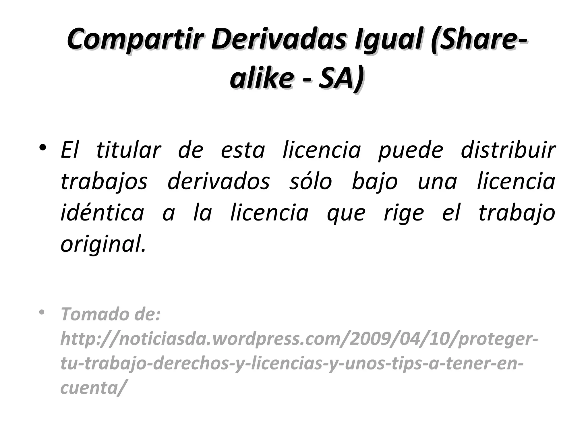 Compartir Derivadas Igual (Share-alike - SA) El titular de esta licencia puede distribuir trabajos derivados sólo bajo una licencia idéntica a la licencia que rige el trabajo original.  Tomado de: http://noticiasda.wordpress.com/2009/04/10/proteger-tu-trabajo-derechos-y-licencias-y-unos-tips-a-tener-en-cuenta/ 