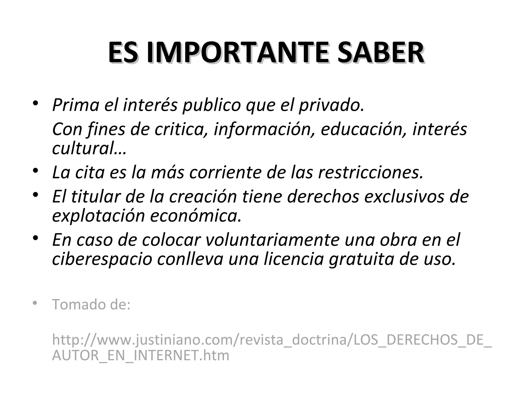 ES IMPORTANTE SABER Prima el interés publico que el privado. Con fines de critica, información, educación, interés cultural… La cita es la más corriente de las restricciones. El titular de la creación tiene derechos exclusivos de explotación económica. En caso de colocar voluntariamente una obra en el ciberespacio conlleva una licencia gratuita de uso. Tomado de: http://www.justiniano.com/revista_doctrina/LOS_DERECHOS_DE_AUTOR_EN_INTERNET.htm 