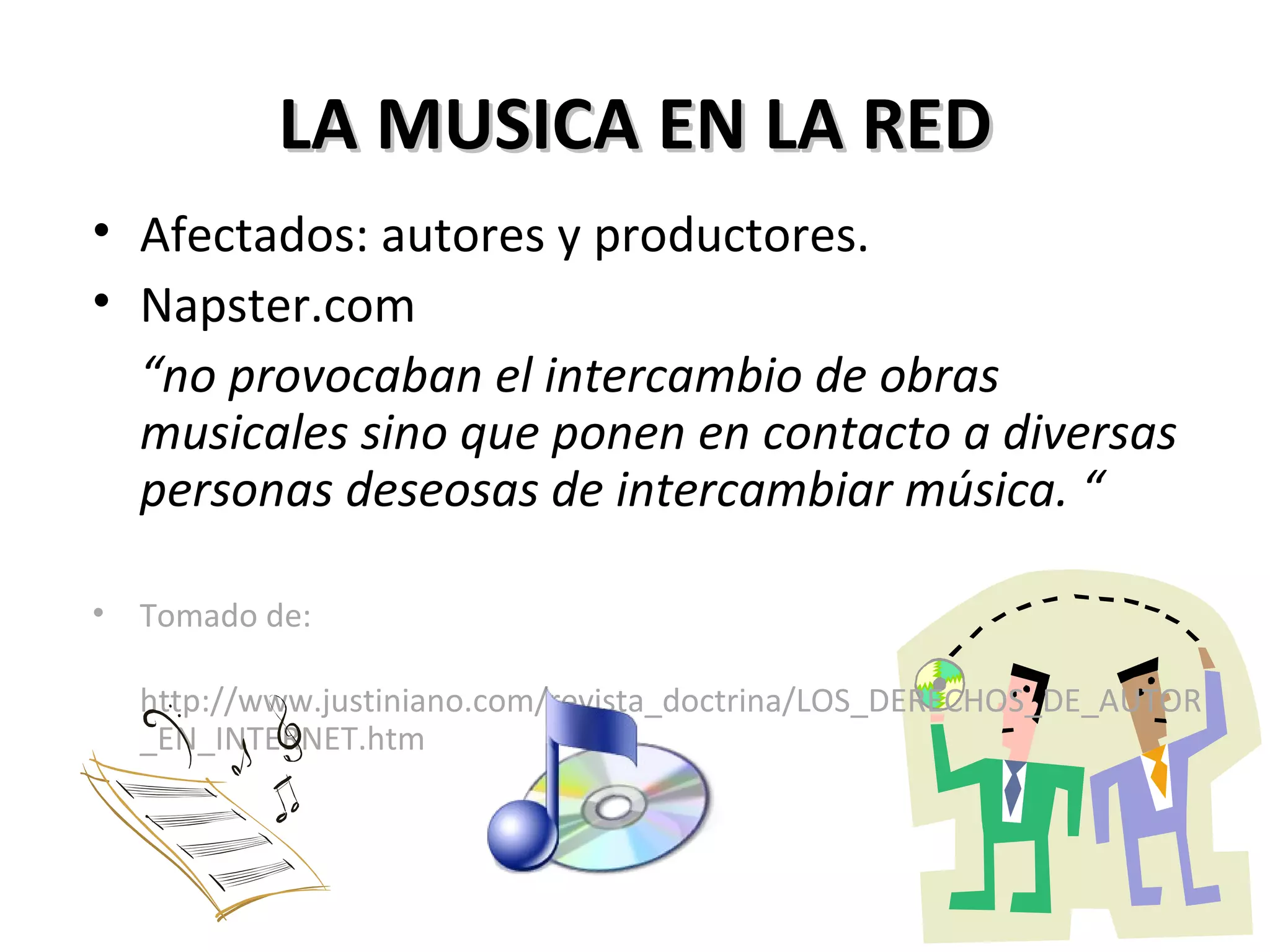 LA MUSICA EN LA RED Afectados: autores y productores. Napster.com “ no provocaban el intercambio de obras musicales sino que ponen en contacto a diversas personas deseosas de intercambiar música. “ Tomado de: http://www.justiniano.com/revista_doctrina/LOS_DERECHOS_DE_AUTOR_EN_INTERNET.htm 