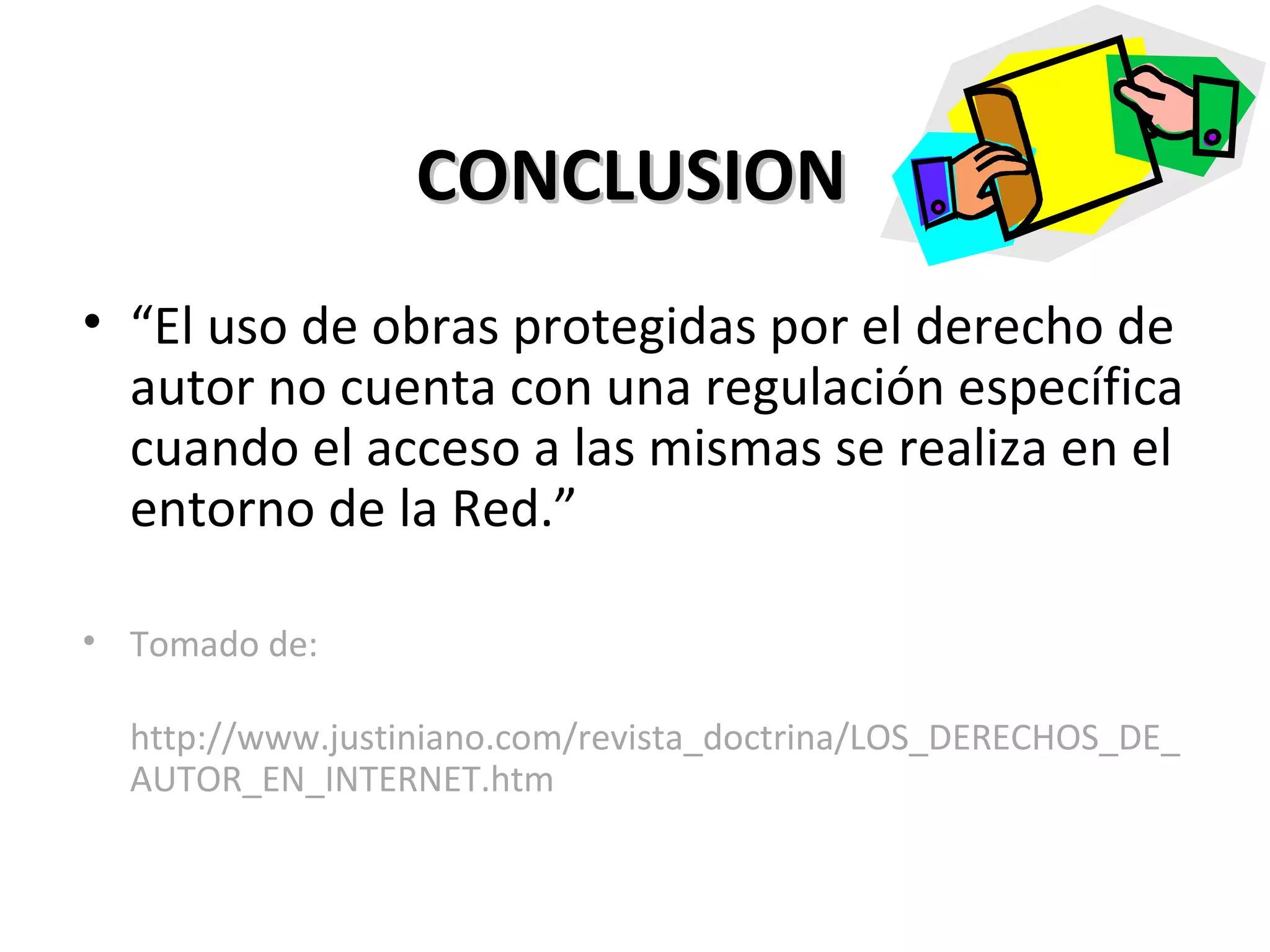 CONCLUSION “ El uso de obras protegidas por el derecho de autor no cuenta con una regulación específica cuando el acceso a las mismas se realiza en el entorno de la Red.” Tomado de: http://www.justiniano.com/revista_doctrina/LOS_DERECHOS_DE_AUTOR_EN_INTERNET.htm 