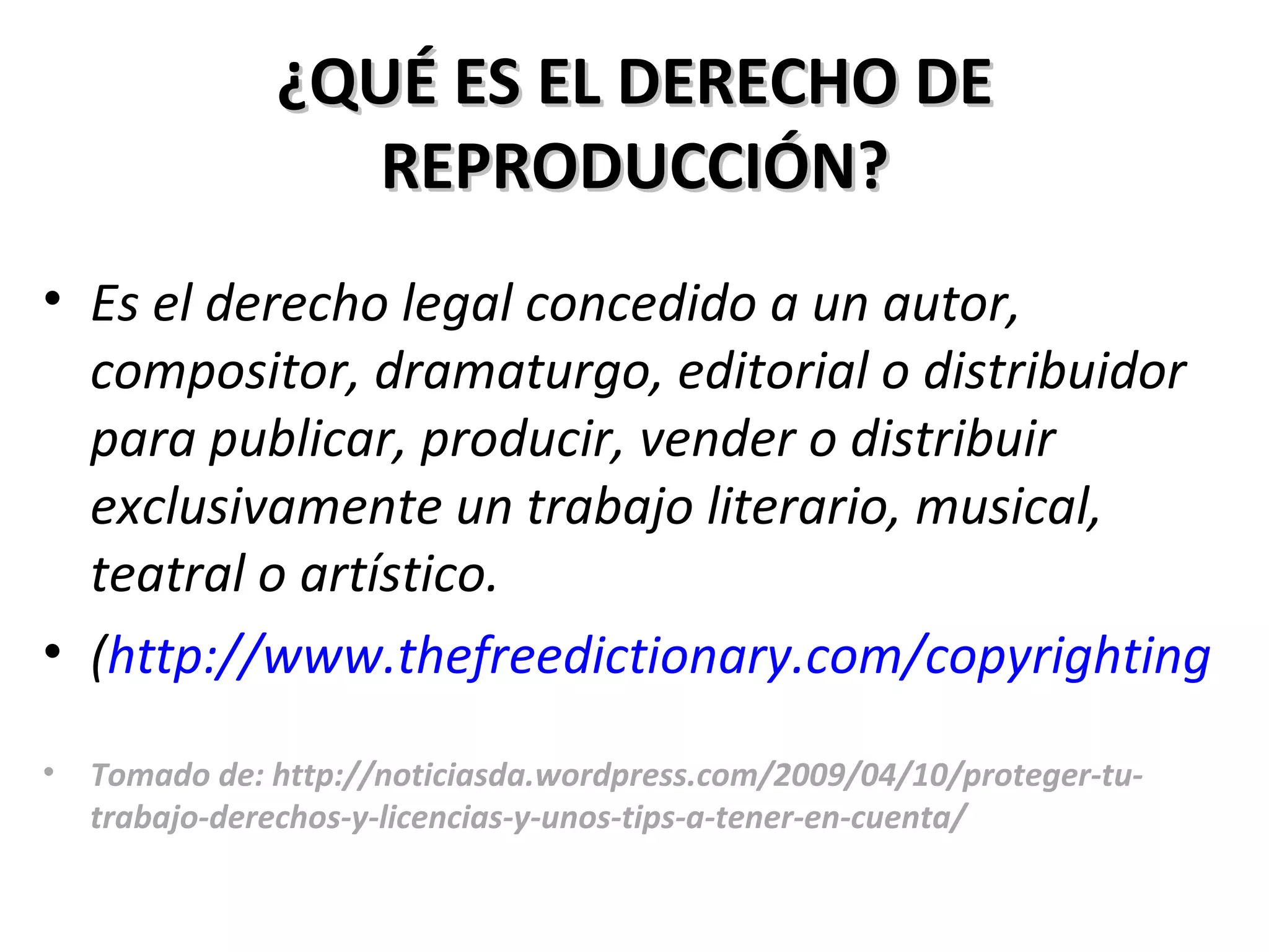 ¿QUÉ ES EL DERECHO DE REPRODUCCIÓN? Es el derecho legal concedido a un autor, compositor, dramaturgo, editorial o distribuidor para publicar, producir, vender o distribuir exclusivamente un trabajo literario, musical, teatral o artístico.  ( http://www.thefreedictionary.com/copyrighting Tomado de: http://noticiasda.wordpress.com/2009/04/10/proteger-tu-trabajo-derechos-y-licencias-y-unos-tips-a-tener-en-cuenta/ 