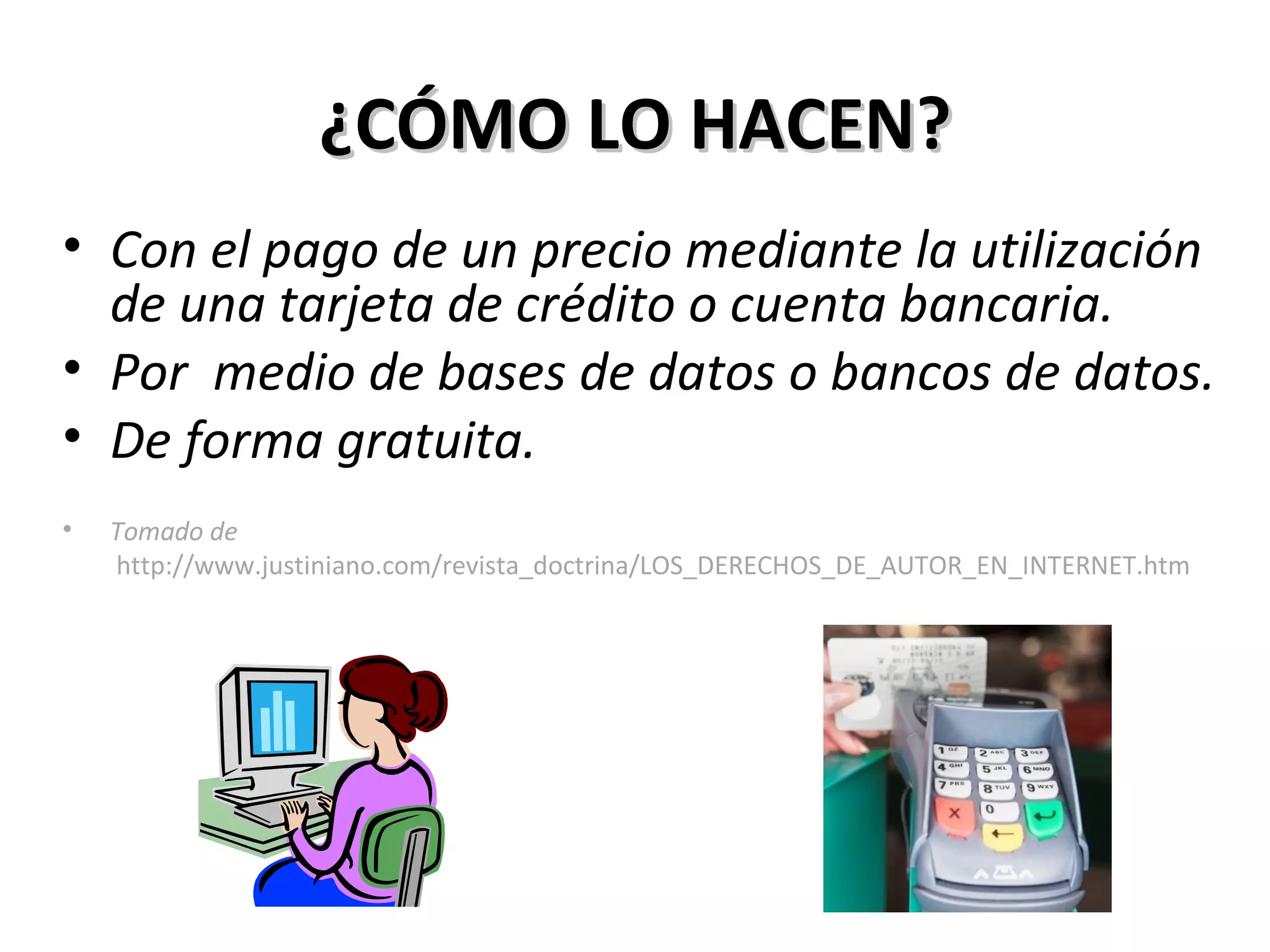 ¿CÓMO LO HACEN? Con el pago de un precio mediante la utilización de una tarjeta de crédito o cuenta bancaria.  Por  medio de bases de datos o bancos de datos. De forma gratuita. Tomado de   http://www.justiniano.com/revista_doctrina/LOS_DERECHOS_DE_AUTOR_EN_INTERNET.htm 
