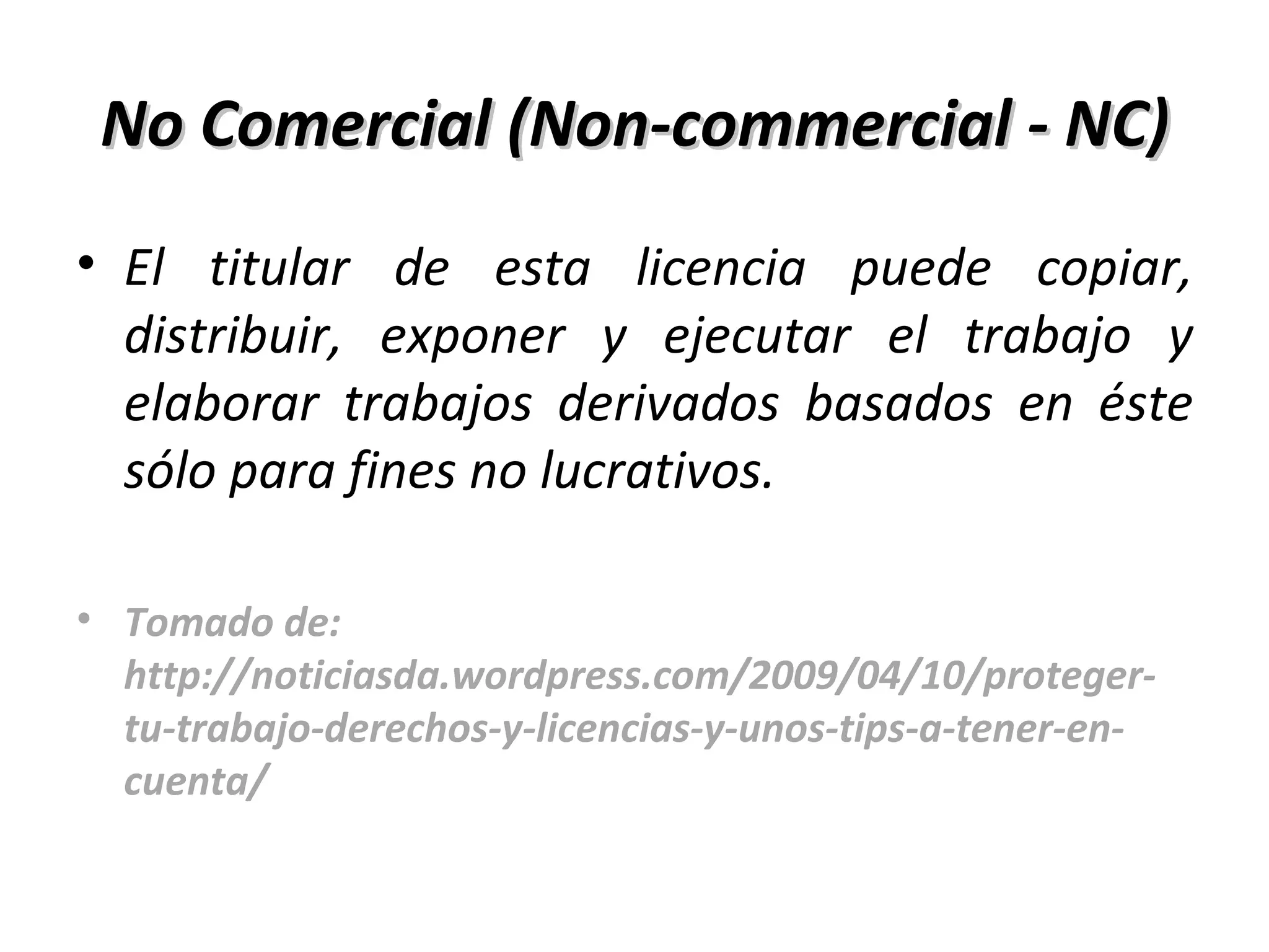 No Comercial (Non-commercial - NC) El titular de esta licencia puede copiar, distribuir, exponer y ejecutar el trabajo y elaborar trabajos derivados basados en éste sólo para fines no lucrativos. Tomado de: http://noticiasda.wordpress.com/2009/04/10/proteger-tu-trabajo-derechos-y-licencias-y-unos-tips-a-tener-en-cuenta/ 