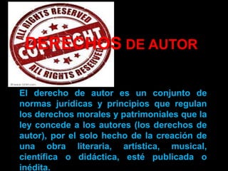 DERECHOS DE AUTOR
El derecho de autor es un conjunto de
normas jurídicas y principios que regulan
los derechos morales y patrimoniales que la
ley concede a los autores (los derechos de
autor), por el solo hecho de la creación de
una obra literaria, artística, musical,
científica o didáctica, esté publicada o
inédita.
 