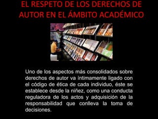 EL RESPETO DE LOS DERECHOS DE
AUTOR EN EL ÁMBITO ACADÉMICO
Uno de los aspectos más consolidados sobre
derechos de autor va íntimamente ligado con
el código de ética de cada individuo, éste se
establece desde la niñez, como una conducta
reguladora de los actos y adquisición de la
responsabilidad que conlleva la toma de
decisiones.
 