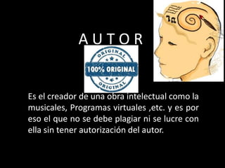 A U T O R
Es el creador de una obra intelectual como la
musicales, Programas virtuales ,etc. y es por
eso el que no se debe plagiar ni se lucre con
ella sin tener autorización del autor.
 