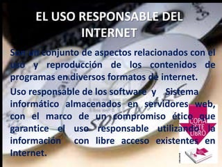 EL USO RESPONSABLE DEL
INTERNET
Son un conjunto de aspectos relacionados con el
uso y reproducción de los contenidos de
programas en diversos formatos de internet.
Uso responsable de los software y Sistema
informático almacenados en servidores web,
con el marco de un compromiso ético que
garantice el uso responsable utilizando la
información con libre acceso existentes en
Internet.
 