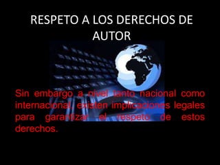 RESPETO A LOS DERECHOS DE
AUTOR
Sin embargo a nivel tanto nacional como
internacional, existen implicaciones legales
para garantizar el respeto de estos
derechos.
 