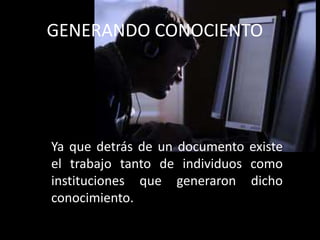 Ya que detrás de un documento existe
el trabajo tanto de individuos como
instituciones que generaron dicho
conocimiento.
GENERANDO CONOCIENTO
 