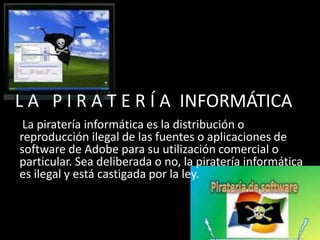 L A P I R A T E R Í A INFORMÁTICA
La piratería informática es la distribución o
reproducción ilegal de las fuentes o aplicaciones de
software de Adobe para su utilización comercial o
particular. Sea deliberada o no, la piratería informática
es ilegal y está castigada por la ley.
 