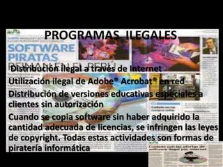 Distribución ilegal a través de Internet
Utilización ilegal de Adobe® Acrobat® en red
Distribución de versiones educativas especiales a
clientes sin autorización
Cuando se copia software sin haber adquirido la
cantidad adecuada de licencias, se infringen las leyes
de copyright. Todas estas actividades son formas de
piratería informática
PROGRAMAS ILEGALES
 