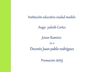 Institución educativa ciudad modelo
Angie yulieth Cortez
Jeison Ramírez
11-1
Docente Juan pablo rodríguez
Promoción 2015
 