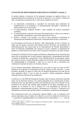 CONCEPTO DE PRESTADOR DE SERVICIOS EN INTERNET (Artículo 1)

En primer término, el proyecto de ley propuesto consagra un capítulo relativo a la
responsabilidad de los prestadores de servicios en Internet y, en su artículo 1 define por
tales a las personas que prestan uno o varios de los siguientes servicios:

   La transmisión, enrutamiento o suministro de conexiones para materiales sin
    modificaciones en su contenido, o el almacenamiento intermedio y transitorio de
    dicho material en el curso de ello;
   El almacenamiento temporal llevado a cabo mediante un proceso automático
    (caching);
   El almacenamiento a petición del usuario del material que se aloja en un sistema o
    red controlado u operado por o para el proveedor de servicios; y
   Referir o vincular a los usuarios a un sitio en línea mediante la utilización de
    herramientas de búsqueda de información, incluyendo hipervínculos y directorios.

Los Proveedores de Servicios de Internet o ISP, denominados así por el término en
inglés que los agrupa, conocido como Internet Service Providers, son operadores de
telecomunicaciones que hacen parte de la intermediación de Internet desarrollada a
través de diferentes modalidades que incluyen el acceso a Internet, el alojamiento de
páginas y el ofrecimiento de servicios como el comercio electrónico y las redes sociales.

El tema de la clasificación de los sujetos en Internet se fundamenta en las relaciones que
entre ellos se presentan, por lo tanto expertos, legislaciones y jurisprudencia han hecho
el intento de clasificarlos o enunciarlos. Con la identificación de los principales sujetos
que actúan en la red, se puede determinar cuáles son sus actores y por lo tanto que grado
de responsabilidad le corresponde a cada uno en caso de que se presentara una
vulneración al derecho de autor y los derechos conexos.

La ley Alemana denominada “Multimedia Act”, que entró en vigor en el año de 1997,
diferencia las empresas de information providers, hosting service providers y access
providers, teniendo en cuenta el criterio de las distintas prestaciones que cada una de
estas categorías ofrece. Y por lo tanto de acuerdo a dichas prestaciones deberán
responder ante la comisión de una infracción3.

La Directiva 31 del 2000 del Parlamento Europeo sobre Comercio Electrónico describe
junto con sus funciones técnicas a los sujetos principales de la comunicación en línea;
señala la norma a los operadores de redes y proveedores de acceso en su Artículo 14; los
prestadores de servicio que realizan copia temporal de los datos solicitados por los
usuarios en el Articulo 15; en el Artículo 16 a los prestadores de servicios de
alojamiento y almacenamiento de datos y finalmente en su Articulo 17 menciona a los
prestadores de servicios que faciliten enlaces a contenidos o instrumentos de búsqueda4.

Esta enumeración posee una connotación especial debido a que se proponen unos
sujetos importantes para el objeto de la directiva; uno de los objetos de la directiva es
“... garantizar la seguridad jurídica y la confianza de los consumidores...” y “... crear un

3
  Waldo Augusto Sobrino. “Internet y Alta Tecnología en el Derecho de Daños”. Editorial Universidad. Buenos
Aires, Argentina. 2003. p. 27.
4
  [www.delitosinformaticos.com/delitos/pornografiainfantil10.shtml]
 