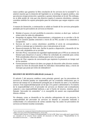 marco jurídico que garantice la libre circulación de los servicios de la sociedad”5. Lo
anterior muestra que la intención del legislador no se restringe al aspecto jurídico, sino
que procura otorgar protección y garantías a quienes interactúan en la red. Sin embargo,
no se debe perder de vista que esta directiva regula el comercio electrónico, entonces
considera también los sujetos principales para las relaciones que surgen respecto a este
tema.

A manera de ilustración, a continuación se señala un listado de los servicios principales
prestados por los proveedores de servicios en Internet:

   Brindar el acceso a la red: posibilita la conexión a internet, es decir que realiza el
    enlace entre las redes de ordenadores.
   Hospedaje de páginas Web: almacenamiento y alojamiento en su servidor a fin de
    que los usuarios puedan conectarse a través de un PSI, acceder a los contenidos y
    recuperarlos.
   Servicio de mail o correo electrónico: posibilita el envío de correspondencia,
    archivo o mensaje que se transmite a una o más personas en la red.
   Desenvolvimiento de Web sites: facilita la puesta a disposición y desarrollo de los
    sitios web, alojándolos en su servidor.
   Servidor Proxy: mecanismo de seguridad implementado por el PSI en un entorno de
    Intranet para desactivar el acceso o filtrar las solicitudes de contenido para ciertas
    Web consideradas ofensivas o dañinas para la red y los usuarios6.
   Salas de Chat: espacios de conversación que requieren la presencia en tiempo real
    de los usuarios.
   Gerenciamiento de bancos de datos con grupos de discusión sobre diversos asuntos:
    operan los foros de discusión donde los individuos intercambian ideas, a través de
    mensajes que pasan por miles de ordenadores7.


REGIMEN DE RESPONSABILIDAD (Artículo 2)

El artículo 2 del proyecto establece como principio general, que los proveedores de
servicios en Internet pueden ser responsables por las eventuales infracciones que se
deriven del manejo de la información protegida por el derecho de autor y los derechos
conexos. Esta responsabilidad puede ser de tipo civil, penal o administrativa. En materia
de la responsabilidad civil, el proveedor de servicios en Internet está eventualmente
expuesto a una responsabilidad indirecta o por el hecho de terceros, mientras que el
llamado “proveedor de contenidos” sí es susceptible de asumir una responsabilidad
directa o dolosa.

No obstante, como se desarrolla en los artículos subsiguientes de este proyecto, la
responsabilidad del proveedor de servicios en Internet se encuentra matizada o
condicionada a la concurrencia de ciertas causales bajo las cuales los proveedores de
servicios en Internet resultan exonerados.


5
  www.consumo-inc.es/guiacons/interior/otrosdocumentoscomerelectronico/documento/directiva
6
  [http://www.java.com/es/download/help/proxy_server.xml]
7
  Gabriela Isabel Guerriero. El Seguro de Responsabilidad Civil de la ISP. [http://www.aadat.org/el_seguro16.htm].
Los conceptos de los servicios fueron tomados del documento de Delia Lipszyc ““Responsabilidad de los
Proveedores de Servicios….”. citado más adelante.
 