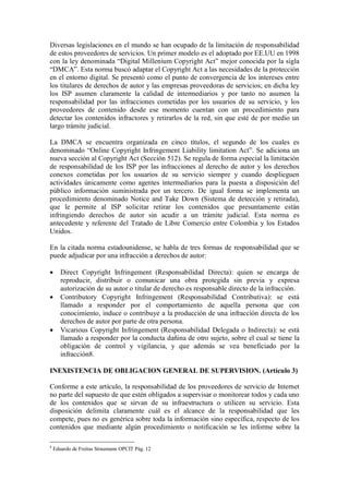 Diversas legislaciones en el mundo se han ocupado de la limitación de responsabilidad
de estos proveedores de servicios. Un primer modelo es el adoptado por EE.UU en 1998
con la ley denominada “Digital Millenium Copyright Act” mejor conocida por la sigla
“DMCA”. Esta norma buscó adaptar el Copyright Act a las necesidades de la protección
en el entorno digital. Se presentó como el punto de convergencia de los intereses entre
los titulares de derechos de autor y las empresas proveedoras de servicios; en dicha ley
los ISP asumen claramente la calidad de intermediarios y por tanto no asumen la
responsabilidad por las infracciones cometidas por los usuarios de su servicio, y los
proveedores de contenido desde ese momento cuentan con un procedimiento para
detectar los contenidos infractores y retirarlos de la red, sin que esté de por medio un
largo trámite judicial.

La DMCA se encuentra organizada en cinco títulos, el segundo de los cuales es
denominado “Online Copyright Infringement Liability limitation Act”. Se adiciona un
nueva sección al Copyright Act (Sección 512). Se regula de forma especial la limitación
de responsabilidad de los ISP por las infracciones al derecho de autor y los derechos
conexos cometidas por los usuarios de su servicio siempre y cuando desplieguen
actividades únicamente como agentes intermediarios para la puesta a disposición del
público información suministrada por un tercero. De igual forma se implementa un
procedimiento denominado Notice and Take Down (Sistema de detección y retirada),
que le permite al ISP solicitar retirar los contenidos que presuntamente están
infringiendo derechos de autor sin acudir a un trámite judicial. Esta norma es
antecedente y referente del Tratado de Libre Comercio entre Colombia y los Estados
Unidos.

En la citada norma estadounidense, se habla de tres formas de responsabilidad que se
puede adjudicar por una infracción a derechos de autor:

      Direct Copyright Infringement (Responsabilidad Directa): quien se encarga de
       reproducir, distribuir o comunicar una obra protegida sin previa y expresa
       autorización de su autor o titular de derecho es responsable directo de la infracción.
      Contributory Copyright Infringement (Responsabilidad Contributiva): se está
       llamado a responder por el comportamiento de aquella persona que con
       conocimiento, induce o contribuye a la producción de una infracción directa de los
       derechos de autor por parte de otra persona.
      Vicarious Copyright Infringement (Responsabilidad Delegada o Indirecta): se está
       llamado a responder por la conducta dañina de otro sujeto, sobre el cual se tiene la
       obligación de control y vigilancia, y que además se vea beneficiado por la
       infracción8.

INEXISTENCIA DE OBLIGACION GENERAL DE SUPERVISION. (Artículo 3)

Conforme a este artículo, la responsabilidad de los proveedores de servicio de Internet
no parte del supuesto de que estén obligados a supervisar o monitorear todos y cada uno
de los contenidos que se sirvan de su infraestructura o utilicen su servicio. Esta
disposición delimita claramente cuál es el alcance de la responsabilidad que les
compete, pues no es genérica sobre toda la información sino específica, respecto de los
contenidos que mediante algún procedimiento o notificación se les informe sobre la

8
    Eduardo de Freitas Straumann OPCIT Pág. 12
 