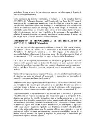 posibilidad de que a través de los mismos se incurran en infracciones al derecho de
autor y los derechos conexos.

Como referencia de Derecho comparado, el Articulo 15 de la Directiva Europea
2000/31/CE del Parlamento Europeo y del Consejo del 8 de Junio de 2000 pone de
presente que los prestadores de servicios no tienen la obligación general de supervisar
los datos que transmitan o almacenen ni tampoco la obligación de realizar búsquedas
activas de contenidos ilícitos, sin embargo, se les podrá obligar a comunicar a las
autoridades competentes los presuntos datos ilícitos o actividades ilícitas llevadas a
cabo por destinatarios del servicio, y también la de comunicar a las autoridades (a
solicitud de estas) información que permita identificar a los destinatarios de su servicio
con los que hayan celebrado acuerdos de almacenamiento.

EXONERACION DE RESPONSABILIDAD DE LOS PRESTADORES DE
SERVICIOS EN INTERNET (Artículo 4).

Este artículo responde al compromiso adquirido en el marco del TLC entre Colombia y
los Estados Unidos en materia de “Limitaciones a la Responsabilidad de los
Proveedores de Servicios”, aplicable a los ISP respecto a la atribución de
responsabilidad por infracciones al derecho de autor y los derechos conexos, desde el
momento en que el TLC entre en vigor. Al respecto dispone dicho Tratado que:

“29. Con el fin de disponer procedimientos de observancia que permitan una acción
efectiva contra cualquier acto de infracción de derecho de autor cubiertos por este
Capítulo, incluyendo recursos expeditos para prevenir infracciones, y recursos penales y
civiles, cada Parte dispondrá, en forma compatible con el marco establecido en este
Artículo:”

“(a) incentivos legales para que los proveedores de servicios colaboren con los titulares
de derechos de autor en disuadir el almacenaje y transmisión no autorizados de
materiales protegidos por el derecho de autor; y”

“(b) limitaciones en su legislación relativas al alcance de los recursos disponibles contra
los proveedores de servicios por infracciones a los derechos de autor que ellos no
controlen, inicien o dirijan, y que ocurran a través de sistemas o redes controladas u
operadas por ellos, o en su representación, según se describe en este subpárrafo (b). “

Este numeral señala la implementación de dos medidas para la eficacia de la aplicación
y la obtención del objetivo principal de estas limitaciones que es la protección de los
derechos de autor de las posibles infracciones que se puedan cometer en la red. La
primera se refiere al establecimiento de incentivos legales para los ISP que colaboren en
la disuasión de almacenaje y transmisión no autorizados. Lo cual busca crear un sistema
de beneficios legales para los ISP en casos determinados, sin embargo no se especifica
cuáles van a ser estos incentivos, y por otro lado determinar si los ISP están preparados
para prestar dicha colaboración que les permita obtener esos incentivos o por el
contrario no podrán encuadrar su conducta en estos supuestos debido a que no les es
posible disuadir debido a la rigidez y amplitud del almacenaje y transmisión que
presentan las leyes de derechos de autor.
 