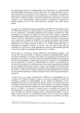 En segundo lugar presenta la implementación de las limitaciones a la responsabilidad
por determinadas funciones que realice el ISP como tema central del aparte y por lo
tanto comprende el resto del texto. Estas limitaciones se impondrán en la legislación
para atenuar la responsabilidad en caso de infracciones a los derechos de autor en los
cuales ellos no hubiesen iniciado o controlado la transmisión o que ocurran a través de
sistemas o en su representación. Cuando se refiere a la legislación se entiende que
deberán regularse, ya que el TLC solo menciona las funciones a las cuales estas se
aplican.


En cuanto a los referentes de derecho comparado, la ley DMCA de los Estados Unidos
de 1998 permite afirmar que se buscó proteger a los proveedores de servicios de internet
por las infracciones a contenidos protegidos por las normas de derechos de autor
cometidas por sus usuarios. Lo anterior en virtud de que ellos se limitan a suministrar
una plataforma tecnológica que permite que sus usuarios puedan publicar contenidos en
internet. Los ISP no intervienen en el proceso de selección y decisión de la información
que se quiere poner a disposición del público, este trámite corresponde exclusivamente
al proveedor de contenido. En el evento en que el ISP decidiera poner a disposición la
información por su propia iniciativa, el ISP ya no se estaría comportando como un
intermediario encargado de prestar un servicio, sino que sería un proveedor de
contenido mas, y por ende les serian aplicables las normas de responsabilidad aplicable
a esta clase de sujetos, respondiendo directamente por su conducta.

Por su parte, en la Directiva Europea 2000/31/CE del Parlamento Europeo y del
Consejo del 8 de Junio de 2000, se establece un régimen de responsabilidad en materia
de comercio electrónico, en el que se hace énfasis en la regulación de la posición de los
prestadores de servicios o, como allí se denomina “Responsabilidad de los prestadores
de servicios intermediarios”, estableciendo un sistema de exenciones de responsabilidad
para la prestación de servicios de intermediación en Internet. Los prestadores de
servicios de la sociedad de la información que actúan como intermediarios posibilitan
que los contenidos (de terceros) circulen, se alojen y sean accesibles en la Red, de modo
que hacen de puente entre quienes generan o editan tales contenidos y quienes acceden a
los mismos. La Directiva ha venido a eximirles de la responsabilidad en la que podrían
incurrir por haber transmitido o alojado contenidos ilícitos o lesivos proporcionados por
terceros”9.

Al igual que en el sistema Norteamericano (DMCA) la responsabilidad de los
servidores en la Directiva Europea se basa en una lista de supuestos de hecho que
constituyen eximentes de responsabilidad. En ese sentido las obligaciones de los
prestadores de servicios se circunscriben únicamente a llevar a cabo acciones que eviten
la violación de derechos en las páginas que están sometidas a su control, cumpliendo
con cada uno de los requisitos exigidos por cada eximente de responsabilidad. Al igual
que en la DMCA “la exención se funda en que el prestador del servicio de
intermediación no ha tenido parte ni en la creación ni en la decisión de transmitir o de
hacer accesibles los concretos contenidos ilícitos y potencialmente dañinos. A ello se
añade la idea de que no le es técnicamente posible, o bien le resulta excesivamente
costoso, supervisar lo que circula por sus redes o se aloja en sus servidores, con lo que



9
    Miquel Peguera. “La Exención de Responsabilidad Civil por Contenidos Ajenos en Internet. [www.uoc.edu]
 