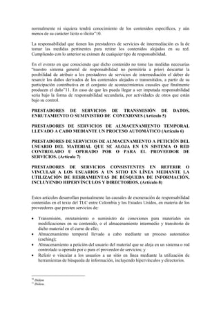 normalmente ni siquiera tendrá conocimiento de los contenidos específicos, y aún
menos de su carácter lícito o ilícito”10.

La responsabilidad que tienen los prestadores de servicios de intermediación es la de
tomar las medidas pertinentes para retirar los contenidos alojados en su red.
Cumpliendo con lo anterior se eximen de cualquier tipo de responsabilidad.

En el evento en que conociendo que dicho contenido no tome las medidas necesarias
“nuestro sistema general de responsabilidad no permitiría a priori descartar la
posibilidad de atribuir a los prestadores de servicios de intermediación el deber de
resarcir los daños derivados de los contenidos alojados o transmitidos, a partir de su
participación contributiva en el conjunto de acontecimientos causales que finalmente
producen el daño”11. En caso de que les pueda llegar a ser imputada responsabilidad
seria bajo la forma de responsabilidad secundaria, por actividades de otros que están
bajo su control.

PRESTADORES DE SERVICIOS DE TRANSMISIÓN DE                                      DATOS,
ENRUTAMIENTO O SUMINISTRO DE CONEXIONES (Artículo 5)

PRESTADORES DE SERVICIOS DE ALMACENAMIENTO TEMPORAL
LLEVADO A CABO MEDIANTE UN PROCESO AUTOMÁTICO (Artículo 6)

PRESTADORES DE SERVICIOS DE ALMACENAMIENTO A PETICIÓN DEL
USUARIO DEL MATERIAL QUE SE ALOJA EN UN SISTEMA O RED
CONTROLADO U OPERADO POR O PARA EL PROVEEDOR DE
SERVICIOS. (Artículo 7)

PRESTADORES DE SERVICIOS CONSISTENTES EN REFERIR O
VINCULAR A LOS USUARIOS A UN SITIO EN LÍNEA MEDIANTE LA
UTILIZACIÓN DE HERRAMIENTAS DE BÚSQUEDA DE INFORMACIÓN,
INCLUYENDO HIPERVÍNCULOS Y DIRECTORIOS. (Artículo 8)


Estos artículos desarrollan puntualmente las causales de exoneración de responsabilidad
contenidas en el texto del TLC entre Colombia y los Estados Unidos, en materia de los
proveedores que presten servicios de:

      Transmisión, enrutamiento o suministro de conexiones para materiales sin
       modificaciones en su contenido, o el almacenamiento intermedio y transitorio de
       dicho material en el curso de ello;
      Almacenamiento temporal llevado a cabo mediante un proceso automático
       (caching);
      Almacenamiento a petición del usuario del material que se aloja en un sistema o red
       controlado u operado por o para el proveedor de servicios; y
      Referir o vincular a los usuarios a un sitio en línea mediante la utilización de
       herramientas de búsqueda de información, incluyendo hipervínculos y directorios.



10
     Ibídem
11
     Ibídem.
 