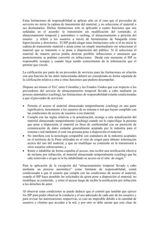 Estas limitaciones de responsabilidad se aplican sólo en el caso que el proveedor de
servicios no inicie la cadena de transmisión del material, y no seleccione el material o
sus destinatarios. Dichas limitaciones solo se aplicarán a cuatro funciones que son
señaladas en el acuerdo: la transmisión sin modificación del contenido, el
almacenamiento temporal y automático o caching, el almacenamiento a petición del
usuario y referir a los usuarios a través de herramientas de búsqueda como
hipervínculos y directorios. El ISP podrá alegar estas limitaciones solo si él no inició la
cadena de transmisión material o actúa como un simple intermediario sin seleccionar el
material que se transmite o se pone a disposición del público. Si él selecciona el
material de manera previa podría detectar posibles infracciones o amenazas que
posteriormente se podrían convertir en infracciones. Desde este momento el ISP es
responsable siempre y cuando haya tenido conocimiento de la información que el
permite que circule.

La calificación por parte de un proveedor de servicios para las limitaciones en relación
con una función de las antes mencionadas deberá ser considerada en forma separada de
la calificación relativa a otra u otras funciones que pudiere desempeñar.

Dispone así mismo el TLC entre Colombia y los Estados Unidos que con respecto a los
proveedores del servicio de almacenamiento temporal llevado a cabo mediante un
proceso automático (caching), las limitaciones de responsabilidad estarán condicionadas
a que el proveedor de servicios:

   Permita el acceso al material almacenado temporalmente (caching) en una parte
    significativa, únicamente a los usuarios de su sistema o red que hayan cumplido con
    las condiciones de acceso de usuarios a ese material;
   Cumpla con las reglas relativas a la actualización, recarga u otra actualización del
    material almacenado temporalmente (caching) cuando así lo especifique la persona
    que pone a disposición el material en línea de conformidad con un protocolo de
    comunicación de datos estándar generalmente aceptado por la industria para el
    sistema o red mediante el cual esa persona pone a disposición el material;
   No interfiera con la tecnología compatible con estándares de la industria aceptados
    en el territorio de la Parte utilizadas en el sitio de origen para obtener información
    acerca del uso del material, y que no modifique su contenido en la transmisión a
    otros usuarios subsecuentes; y
   Retire o inhabilite de forma expedita el acceso, tras recibir una notificación efectiva
    de reclamo por infracción, al material almacenado temporalmente (caching) que ha
    sido removido o al que se le ha inhabilitado su acceso en el sitio de origen.”

Para la aplicación de la excepción del “almacenamiento temporal llevado a cabo
mediante un proceso automático” como limitante de responsabilidad, estará
condicionada a que el usuario que cumpla con las condiciones de acceso al material,
cuando el ISP haya atendido las solicitudes de quien pone a disposición el material, no
modifique su contenido, y retire el acceso luego de recibir la notificación por infracción
a los derechos de autor.

Al observar estas condiciones se puede deducir que el control que tendrán que ejercer
los ISP para poder observar la conducta y el uso adecuado de cada uno de los usuarios y
para revisar las autorizaciones respectivas, es casi un imposible debido a la cantidad de
usuarios y clientes que acceden a la red, y por otro se debe anotar que esta clase de
 